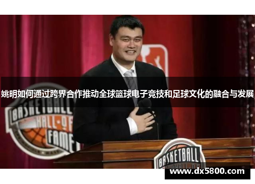 姚明如何通过跨界合作推动全球篮球电子竞技和足球文化的融合与发展