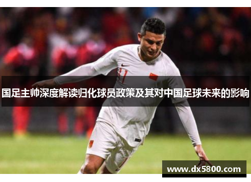 国足主帅深度解读归化球员政策及其对中国足球未来的影响