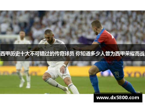 西甲历史十大不可错过的传奇球员 你知道多少人曾为西甲荣耀而战 西甲历史十大不可错过的传奇球员 你知道多少人曾为西甲荣耀而战