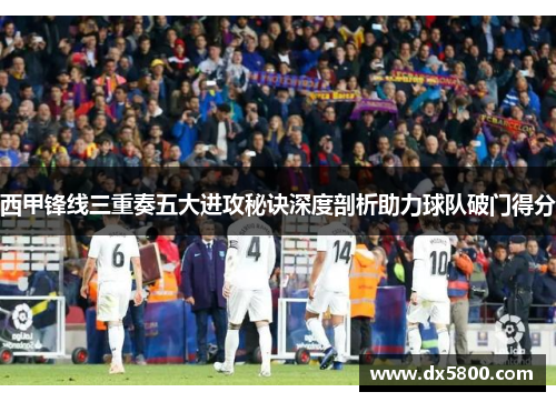 西甲锋线三重奏五大进攻秘诀深度剖析助力球队破门得分