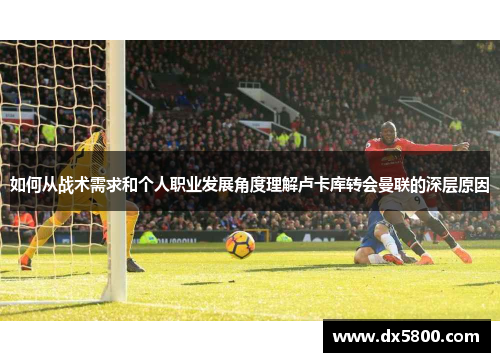 如何从战术需求和个人职业发展角度理解卢卡库转会曼联的深层原因